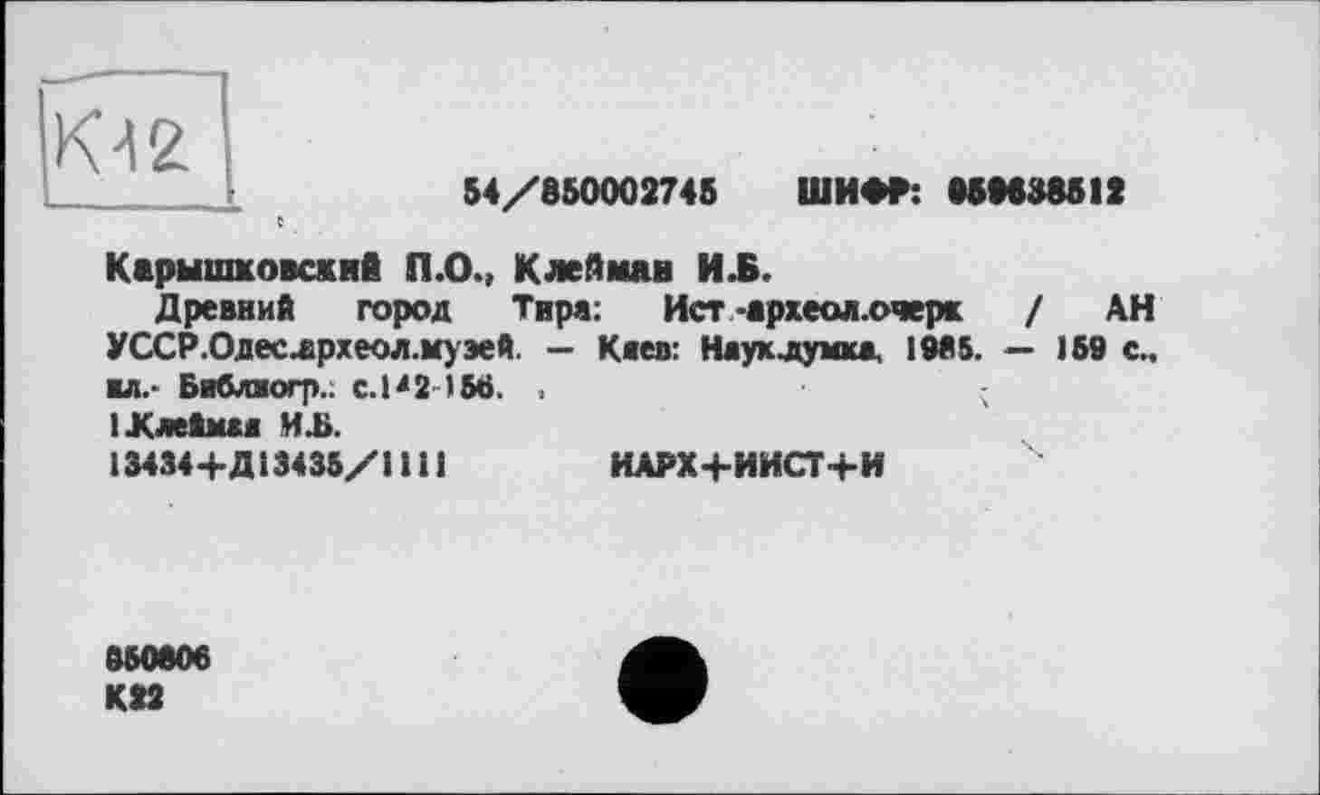 ﻿К42
54/850002745 ШИФР: 05M38S1Z
Карышковскнй П.О., Клейман И .Б.
Древний город Тира:	Ист-археол.очерк	/ АН
УССР. Одесдрхеол. музей — Каев: Наук думка, 1985. — 169 с., ■л,- Бнблиогр.. С.Р2-1М. < ІКлеймаа И Ji.
13434+Д13435/1 111	ИАРХ+ИИСТ+И
850806
К»2